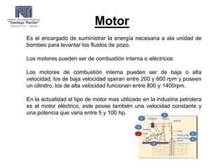 Motor
Es el encargado de suministrar la energía necesaria a ala unidad de
bombeo para levantar los fluidos de pozo.
Los motores pueden ser de combustión interna o eléctricos
Los motores de combustión interna pueden ser de baja o alta
velocidad; los de baja velocidad operan entre 200 y 600 rpm y poseen
un cilindro, los de alta velocidad funcionan entre 800 y 1400rpm.
En la actualidad el tipo de motor mas utilizado en la industria petrolera
es el motor eléctrico, este posee también una velocidad constante y
una potencia que varia entre 5 y 100 hp.
 