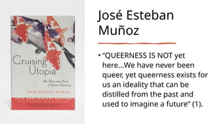 José Esteban
Muñoz
• “QUEERNESS IS NOT yet
here…We have never been
queer, yet queerness exists for
us an ideality that can...