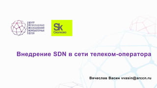 Внедрение SDN в сети телеком-оператора
Вячеслав Васин vvasin@arccn.ru
 