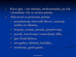 1.   Kroz igru – što mirniju, strukturiraniju, pa čak
     i dosadniju više se trenira pažnja.
2.   Aktivnosti za poticanje pažnje:
      pronalaženje skrivenih likova i traženje
        razlika na slikama,
      bojanje, crtanje, pisanje, prepisivanje,
      puzzle, izrezivanje i sastavljanje slike,
      igre Grad-država,
      mozgalice, labirinti, križaljke,
      treniranje, gumi-gumi...


                       www.zbornica.com
 