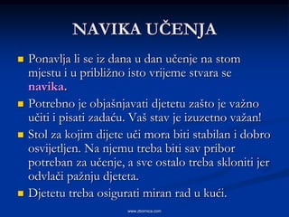 NAVIKA UČENJA
   Ponavlja li se iz dana u dan učenje na stom
    mjestu i u približno isto vrijeme stvara se
    navika.
   Potrebno je objašnjavati djetetu zašto je važno
    učiti i pisati zadaću. Vaš stav je izuzetno važan!
   Stol za kojim dijete uči mora biti stabilan i dobro
    osvijetljen. Na njemu treba biti sav pribor
    potreban za učenje, a sve ostalo treba skloniti jer
    odvlači pažnju djeteta.
   Djetetu treba osigurati miran rad u kući.
                        www.zbornica.com
 