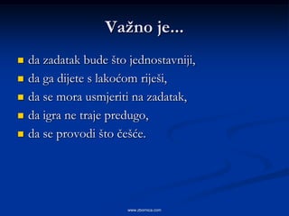 Vaţno je...
   da zadatak bude što jednostavniji,
   da ga dijete s lakoćom riješi,
   da se mora usmjeriti na zadatak,
   da igra ne traje predugo,
   da se provodi što češće.




                        www.zbornica.com
 