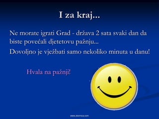 I za kraj...
Ne morate igrati Grad - država 2 sata svaki dan da
biste povećali djetetovu pažnju...
Dovoljno je vježbati samo nekoliko minuta u danu!

      Hvala na pažnji!




                     www.zbornica.com
 