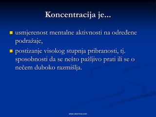 Koncentracija je...
   usmjerenost mentalne aktivnosti na određene
    podražaje,
   postizanje visokog stupnja pribranosti, tj.
    sposobnosti da se nešto pažljivo prati ili se o
    nečem duboko razmišlja.




                        www.zbornica.com
 