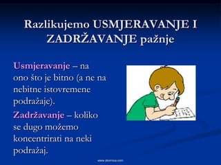 Razlikujemo USMJERAVANJE I
      ZADRŢAVANJE paţnje

Usmjeravanje – na
ono što je bitno (a ne na
nebitne istovremene
podražaje).
Zadrţavanje – koliko
se dugo možemo
koncentrirati na neki
podražaj.
                      www.zbornica.com
 