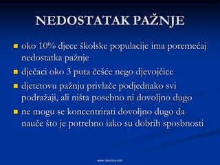 NEDOSTATAK PAŢNJE
   oko 10% djece školske populacije ima poremećaj
    nedostatka pažnje
   dječaci oko 3 puta češće nego djevojčice
   djetetovu pažnju privlače podjednako svi
    podražaji, ali ništa posebno ni dovoljno dugo
   ne mogu se koncentrirati dovoljno dugo da
    nauče što je potrebno iako su dobrih sposbnosti


                       www.zbornica.com
 