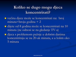 Koliko se dugo mogu djeca
              koncentrirati?
   većina djece može se koncentrirati na: broj
    minuta=broju godina + 2
   dijete od 8 godina može se koncentrirati na 10
    minuta (ne odnosi se na gledanje TV-a)
   djeca s problemom pažnje u dobrim danima
    koncentriraju se na 20-ak minuta, a u lošim oko
    5 minuta


                       www.zbornica.com
 