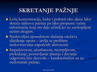 SKRETANJE PAŢNJE
   Loša koncentracija, buka i pokreti oko djece lako
    skreću njihovu pažnju pa lako propuste važne
    informacije koje im daje učitelj jer su zaokupljeni
    nečim drugim.
   Nedovoljna sposobnost slušanja otežava
    slijeđenje uputa – javlja se problem
    nedovršavanja započetih aktivnosti.
   Impulzivnost, užurbanost, nestrpljivost,
    prekidanje, postavljanje pitanja i davanja
    odgovora bez dozvole – karakteristični su za
    nedostatak pažnje.
                        www.zbornica.com
 