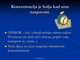 Koncentracija je bolja kad smo
               naspavani.



   ODMOR – čak i odrasli trebaju odmor nakon
    20 minuta (ne duži od 5 minuta, popiti vode,
    rastegnuti se, ustati...).
   Neka djeca na šećer reagiraju smanjenom
    koncentracijom.

                       www.zbornica.com
 