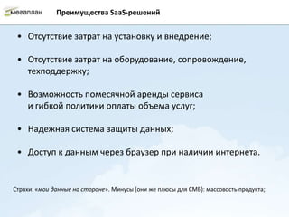 Преимущества SaaS-решений


 • Отсутствие затрат на установку и внедрение;

 • Отсутствие затрат на оборудование, сопровождение,
   техподдержку;

 • Возможность помесячной аренды сервиса
   и гибкой политики оплаты объема услуг;

 • Надежная система защиты данных;

 • Доступ к данным через браузер при наличии интернета.


Страхи: «мои данные на стороне». Минусы (они же плюсы для СМБ): массовость продукта;
 