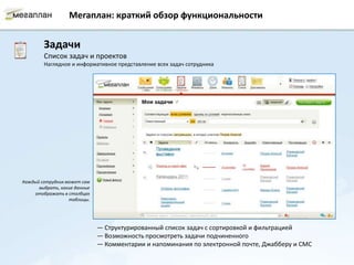 Мегаплан: краткий обзор функциональности


        Задачи
        Список задач и проектов
        Наглядное и информативное представление всех задач сотрудника




Каждый сотрудник может сам
      выбрать, какие данные
    отображать в столбцах
                  таблицы.




                              — Структурированный список задач с сортировкой и фильтрацией
                              — Возможность просмотреть задачи подчиненного
                              — Комментарии и напоминания по электронной почте, Джабберу и СМС
 