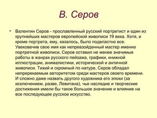 В. Серов Валентин Серов - прославленный русский портретист и один из крупнейших мастеров европейской живописи 19 века. Хотя, и кроме портрета, ему, казалось, было подвластно все. Увековечив свое имя как непревзойденный мастер именно портретной живописи, Серов оставил не менее значимые работы в жанрах русского пейзажа, графики, книжной иллюстрации, анималистики, исторической и античной живописи. Тихий и скромный по натуре, Серов обладал непререкаемым авторитетом среди мастеров своего времени. И сложно даже назвать другого художника его эпохи (за исключением, разве, Левитана), чье наследие и творческие достижения имели бы такое большое значение и влияние на все последующее русское искусство. 