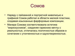 Сомов Наряду с пейзажной и портретной живописью и графикой Сомов работал в области мелкой пластики, создавая изысканные фарфоровые композиции. Манера Сомова соответствовала эстетике “мирискусников”, соединяя гармонию мечты с реальностью, отличалась поэтичностью образов в сочетании с утонченностью и одухотворенностью.  