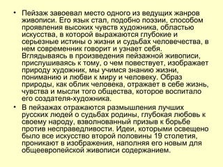 Пейзаж завоевал место одного из ведущих жанров живописи. Его язык стал, подобно поэзии, способом проявления высоких чувств художника, областью искусства, в которой выражаются глубокие и серьезные истины о жизни и судьбах человечества, в нем современник говорит и узнает себя. Вглядываясь в произведения пейзажной живописи, прислушиваясь к тому, о чем повествует, изображает природу художник, мы учимся знанию жизни, пониманию и любви к миру и человеку. Образ природы, как облик человека, отражает в себе жизнь, чувства и мысли того общества, которое воспитало его создателя-художника.  В пейзажах отражаются размышления лучших русских людей о судьбах родины, глубокая любовь к своему народу, взволнованный призыв к борьбе против несправедливости. Идеи, которыми освещено было все искусство второй половины 19 столетия, проникают в изображения, наполняя его новым для общеевропейской живописи содержанием. 