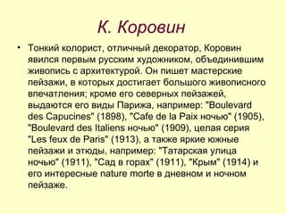 К. Коровин Тонкий колорист, отличный декоратор, Коровин явился первым русским художником, объединившим живопись с архитектурой. Он пишет мастерские пейзажи, в которых достигает большого живописного впечатления; кроме его северных пейзажей, выдаются его виды Парижа, например: "Boulevard des Capucines" (1898), "Cafe de la Paix ночью" (1905), "Boulevard des Italiens ночью" (1909), целая серия "Les feux de Paris" (1913), а также яркие южные пейзажи и этюды, например: "Татарская улица ночью" (1911), "Сад в горах" (1911), "Крым" (1914) и его интересные nature morte в дневном и ночном пейзаже. 