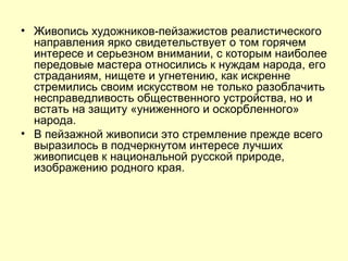Живопись художников-пейзажистов реалистического направления ярко свидетельствует о том горячем интересе и серьезном внимании, с которым наиболее передовые мастера относились к нуждам народа, его страданиям, нищете и угнетению, как искренне стремились своим искусством не только разоблачить несправедливость общественного устройства, но и встать на защиту «униженного и оскорбленного» народа. В пейзажной живописи это стремление прежде всего выразилось в подчеркнутом интересе лучших живописцев к национальной русской природе, изображению родного края. 