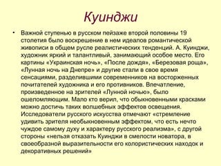 Куинджи Важной ступенью в русском пейзаже второй половины 19 столетия было воскрешение в нем идеалов романтической живописи в общем русле реалистических тенденций. А. Куинджи, художник яркий и талантливый, занимающий особое место. Его картины «Украинская ночь», «После дождя», «Березовая роща», «Лунная ночь на Днепре» и другие стали в свое время сенсациями, разделившими современников на восторженных почитателей художника и его противников. Впечатление, произведенное на зрителей «Лунной ночью», было ошеломляющим. Мало кто верил, что обыкновенными красками можно достичь таких волшебных эффектов освещения. Исследователи русского искусства отмечают «стремление удивить зрителя необыкновенным эффектом, что есть нечто чуждое самому духу и характеру русского реализма», с другой стороны «нельзя отказать Куинджи в смелости новатора, в своеобразной выразительности его колористических находок и декоративных решений»  