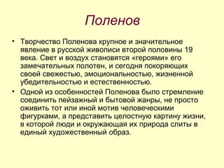 Поленов Творчество Поленова крупное и значительное явление в русской живописи второй половины 19 века. Свет и воздух становятся «героями» его замечательных полотен, и сегодня покоряющих своей свежестью, эмоциональностью, жизненной убедительностью и естественностью.  Одной из особенностей Поленова было стремление соединить пейзажный и бытовой жанры, не просто оживить тот или иной мотив человеческими фигурками, а представить целостную картину жизни, в которой люди и окружающая их природа слиты в единый художественный образ.  