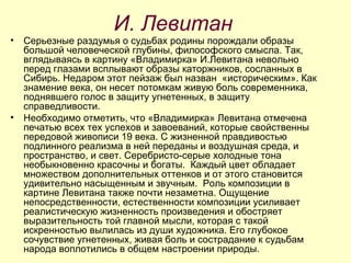 И. Левитан Серьезные раздумья о судьбах родины порождали образы большой человеческой глубины, философского смысла. Так, вглядываясь в картину «Владимирка» И.Левитана невольно перед глазами всплывают образы каторжников, сосланных в Сибирь. Недаром этот пейзаж был назван  «историческим». Как знамение века, он несет потомкам живую боль современника, поднявшего голос в защиту угнетенных, в защиту справедливости. Необходимо отметить, что «Владимирка» Левитана отмечена печатью всех тех успехов и завоеваний, которые свойственны передовой живописи 19 века. С жизненной правдивостью подлинного реализма в ней переданы и воздушная среда, и пространство, и свет. Серебристо-серые холодные тона необыкновенно красочны и богаты.  Каждый цвет обладает множеством дополнительных оттенков и от этого становится удивительно насыщенным и звучным.  Роль композиции в картине Левитана также почти незаметна. Ощущение непосредственности, естественности композиции усиливает реалистическую жизненность произведения и обостряет выразительность той главной мысли, которая с такой искренностью вылилась из души художника. Его глубокое сочувствие угнетенных, живая боль и сострадание к судьбам народа воплотились в общем настроении природы. 