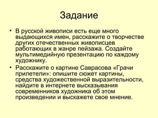Задание В русской живописи есть еще много выдающихся имен, расскажите о творчестве других отечественных живописцев работающих в жанре пейзажа. Создайте мультимедийную презентацию по каждому художнику. Расскажите о картине Саврасова «Грачи прилетели»: опишите сюжет картины, средства художественной выразительности, найдите в интернете высказывания современников художника об этом произведении и выскажете свое мнение.  