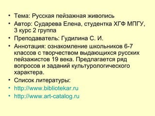 Тема: Русская пейзажная живопись Автор: Сударева Елена, студентка ХГФ МПГУ, 3 курс 2 группа  Преподаватель: Гудилина С. И. Аннотация: ознакомление школьников 6-7 классов с творчеством выдающихся русских пейзажистов 19 века. Предлагается ряд вопросов и заданий культурологического характера.  Список литературы: http :// www.bibliotekar.ru http :// www.art-catalog.ru 