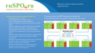 Модули поиска туров на сайты
турагентства.
Высокотехнологичные модули ruSPO это:
•
Актуальность цен = 100%
•
Расчет финальной стоимости тура
•
Около 100 вариантов готовых дизайнов
•
Модули могут быть прописаны абсолютно на любой
сайт
•
Удобные настройки, простая бесплатная установка
•
Каждый модуль «резиновый», автоматически
подстраиваться под соседние рамки на странице
•
В модулях нет ограничений по количеству запросов с
сайта
•
Каждый модуль может быть прописан неограниченное
количество раз, в разные части сайта, в любом
интерфейсе.
•
Бронируя туры абсолютно бесплатно через ruSPO вы
получаете скидки на приобретение модулей.
•
Лучшее сочетание цена-качество.
•
Каждый модуль дается на 1 неделю абсолютно
бесплатно, для возможности тестирования.
•
Удобные способы оплаты модулей.
Сегодня модули ruSPO являются наиболее
востребованными на рынке туристических услуг.
 