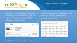 ruSPO - идеальный помощник
туристическому агентству!
В разделе личного кабинета, пользователь может
настроить работу системы с помощью
многочисленных фильтров по туроператорам,
странам, городам вылета.
Форма финального расчета тура, с учетом визы,
топливного сбора и дополнительных платежей
позволяет узнать окончательную цену без
обращения к сайту туроператора. Там же
доступна конкретизация рейса.
Данная форма доступна на основном сайте и в модулях ruSPO.
 