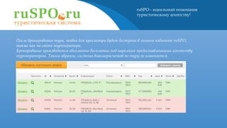 ruSPO - идеальный помощник
туристическому агентству!
После бронирования тура, заявка для просмотра будет доступна в личном кабинете ruSPO,
также как на сайте туроператора.
Бронирование производится абсолютно бесплатно под паролями предоставленными агентству
туроператором. Таким образом, система взаиморасчетов по туру не изменяется.
 