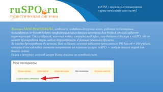 ruSPO - идеальный помощник
туристическому агентству!
Функция МОИ МЕНЕДЖЕРЫ, позволяет создавать дочерний логин, работая под которым,
пользователь не будет видеть конфиденциальных данных компании для входа в личный кабинет
туроператора. Таким образом, нанимая нового сотрудника в офис, ему выдается доступ к ruSPO, где он
может бронировать туры любого туроператора, в режиме реального времени.
За каждое бронирование в системе, вам на баланс личного кабинета начисляется 100 баллов = 100 рублей,
которые в последствии сможете потратить на платные услуги ruSPO — модули поиска туров для
вашего сайта.
Баллы с дочерних логинов могут быть списаны на основной счет.
 