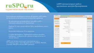 ruSPO автоматизирует работу
крупнейших центров бронирования.
Благодаря всем вышеперечисленным функциям, ruSPO имеет
все возможности автоматизации центров бронирования.
•
На сайт заказчика устанавливается поисковик ruSPO, с
открытой информацией по Туроператору.
•
Каждому ТА, через личный кабинет Руспо, присваивается логин и
пароль.
•
Количество добавляемых ТА не ограничено.
•
О каждом бронировании, Управляющей компании приходит
оповещение, с названием аг-ва и данным по туру на почту и в
личный кабинет.
ruSPO уже активно используют крупнейшие сети —
ТА «Горячие туры», Travel Business Service, GLOBAL TRAVEL,
Спутник, КВАДРА и более 5000 турагенств.
 