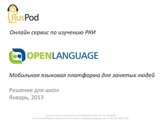 Онлайн	
  сервис	
  по	
  изучению	
  РКИ	
  




Мобильная	
  языковая	
  платформа	
  для	
  занятых	
  людей	
  
	
  
Решение	
  для	
  школ	
  
Январь,	
  2013	
  

                             These	
  documents	
  are	
  private	
  and	
  conﬁdenGal.	
  Please	
  do	
  not	
  distribute.	
  	
  
           For	
  more	
  informaGon	
  contact	
  Jenny	
  Zhu	
  at	
  jenny.zhu@openlanguage.com	
  or	
  +86	
  139	
  1690	
  5506.	
  
 