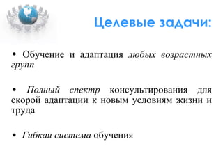 Целевые задачи: Обучение и адаптация  любых возрастных групп Полный спектр  консультирования для скорой адаптации к новым условиям жизни и труда Гибкая система  обучения 