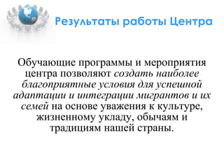 Результаты работы Центра Обучающие программы и мероприятия центра позволяют  создать наиболее благоприятные условия для успешной адаптации и интеграции мигрантов   и их семей  на основе уважения к культуре, жизненному укладу, обычаям и традициям нашей страны. 