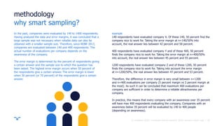 ||
methodology
why smart sampling?
In the past, companies were evaluated by 140 to 1400 respondents.
Having analyzed the data and error margins, it was concluded that a
large sample was not necessary when reliable data can also be
obtained with a smaller sample size. Therefore, since REBR 2017,
companies are evaluated between 140 and 400 respondents. The
actual number of evaluations per company depends on the
awareness of the company.
The error margin is determined by the percent of respondents giving
a certain answer and the sample size to which the question has
been asked. The highest error margin occurs when 50 percent of
the respondents give a certain answer. The error margin is lower
when 30 percent (or 70 percent) of the respondents give a certain
answer.
example
140 respondents have evaluated company X. Of these 140, 50 percent find the
company nice to work for. Taking the error margin at n=140/50% into
account, the real answer lies between 42 percent and 58 percent.
400 respondents have evaluated company Y and of these 400, 50 percent
finds the company nice to work for. Taking the error margin at n=400/50%
into account, the real answer lies between 45 percent and 55 percent.
1200 respondents have evaluated company Z and of these 1200, 50 percent
finds the company nice to work for. Taking into account the error margin
at n=1200/50%, the real answer lies between 47 percent and 53 percent.
Therefore, the difference in error margin is very small between n=1200
and n=400 evaluations per company (5 percent margin vs 3 percent margin at
the most). As such it can be concluded that maximum 400 evaluations per
company are sufficient in order to determine a reliable attractiveness per
company.
In practice, this means that every company with an awareness over 35 percent
will have max 400 respondents evaluating the company. Companies with an
awareness below 35 percent will be evaluated by 140 to 400 people
(depending on awareness).
30© randstad 2018 | employer brand research 2018, country report usa.
 