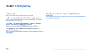 ||
source bibliography.
1 Betterteam Blog
https://www.betterteam.com/blog/employer-branding
2 PwC, A marketplace without boundaries? Responding to disruption
https://www.pwc.com/gx/en/ceo-survey/2015/assets/pwc-18th-annual-
global-ceo-survey-jan-2015.pdf
3 JWTInside, “The Evolving Culture-scape and Employee Expectation”
Research Study 2014, High Performance Employees
https://www.slideshare.net/JWTINSIDE/culture-scape-1028-sm
4 Harvard Business Review, A Bad Reputation Costs a Company at
Least 10% More Per Hire
https://hbr.org/2016/03/a-bad-reputation-costs-company-at-least-10-
more-per-hire
5 HR in Asia, Do You Think Your Employer Brand Can Be Ruined by
Social Media?
www.hrinasia.com/employer-branding/do-you-think-your-employer-brand-can-
be-ruined-by-social-media/
31© randstad 2018 | employer brand research 2018, country report usa.
 