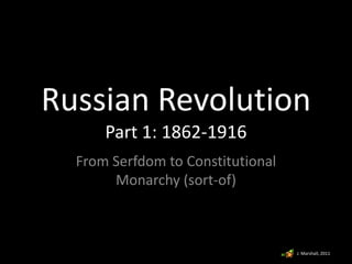 Russian Revolution
Part 1: 1862-1916
From Serfdom to Constitutional
Monarchy (sort-of)
J. Marshall, 2011
 