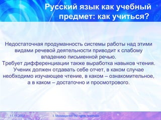 Русский язык как учебный предмет: как учиться?   Недостаточная продуманность системы работы над этими видами речевой деятельности приводит к слабому владению письменной речью. Требует дифференциации также выработка навыков чтения. Ученик должен отдавать себе отчет, в каком случае необходимо изучающее чтение, в каком – ознакомительное, а в каком – достаточно и просмотрового. 