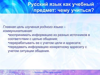 Русский язык как учебный предмет: чему учиться? Главная цель изучения родного языка – коммуникативная: воспринимать информацию из разных источников в соответствии с целью общения; перерабатывать ее с учетом цели и адресата; передавать информацию конкретному адресату с учетом ситуации общения. 