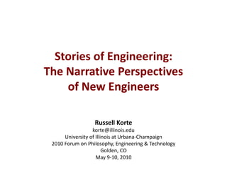 Stories of Engineering:
The Narrative Perspectives
of New Engineers
Russell Korte
korte@illinois.edu
University of Illinois at Urbana-Champaign
2010 Forum on Philosophy, Engineering & Technology
Golden, CO
May 9-10, 2010
 