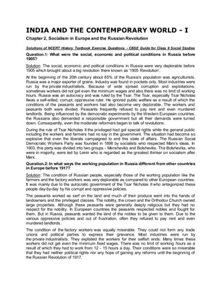 INDIA AND THE CONTEMPORARY WORLD - I
Chapter 2, Socialism in Europe and the Russian Revolution
Solutions of NCERT History Textbook Exercise Questions - CBSE Guide for Class 9 Social Studies
Question.1: What were the social, economic and political conditions in Russia before
1905?
Solution: The social, economic and political conditions in Russia were very deplorable before
1905 which brought about a big revolution there known as ‘1905 Revolution’.
At the beginning of the 20th century about 85% of the Russia’s population was agriculturists.
Russia was a major exporter of grains. Industry was found in pockets only. Most industries were
run by the private industrialists. Because of wide spread corruption and exploitations,
sometimes workers did not get even the minimum wages and also there was no limit of working
hours. Russia was an autocracy and was ruled by the Tsar. The Tsar, especially Tsar Nicholas
IIwas a self-willed, corrupt, oppressive ruler. He ignored public welfare as a result of which the
conditions of the peasants and workers had also become very deplorable. The workers and
peasants both were divided. Peasants frequently refused to pay rent and even murdered
landlords. Being influenced by the democratic experiments by the Western European countries,
the Russians also demanded a responsible government but all their demands were turned
down. Consequently, even the moderate reformers began to talk of revolutions.
During the rule of Tsar Nicholas II the privileged had got special rights while the general public
including the workers and farmers had no say in the government. The situation had become so
explosive that even the liberals campaigned to end this state of affairs. The Russian Social
Democratic Workers Party was founded in 1898 by socialists who respected Marx’s ideas. In
1903, this party was divided into two groups - Mensheviks and Bolsheviks. The Bolsheviks, who
were in majority, were led by Lenin who is regarded as the greatest thinker on socialism after
Marx.
Question.2: In what ways the working population in Russia different from other countries
in Europe before 1917?
Solution: The condition of Russian people, especially those of the working population like the
farmers and the factory workers was very deplorable as compared to other European countries.
It was mainly due to the autocratic government of the Tsar Nicholas II who antagonized these
people day-by-day by his corrupt and oppressive policies.
The peasants worked as serf on the land and much of their produce went into the hands of
landowners and the privileged classes. The nobility, the crown and the Orthodox Church owned
large properties. Although these peasants were generally deeply religious but they had no
respect for the nobility. In European countries the peasants respected nobles and fought for
them. But in Russia, peasants wanted the land of the nobles to be given to them. Due to the
various oppressive policies and out of frustration, often they refused to pay rent and even
murdered landlords.
The condition of the factory workers was equally miserable. They could not form any trade
unions and political parties to express their grievance. Most industries were run by
the private industrialists. They exploited the workers for their selfish ends. Many times these
workers did not get even the minimum fixed wages. There was no limit of working hours as a
result of which they had to work from 12 - 15 hours a day. Their conditions were so miserable
that they had neither political rights nor any hope of gaining any reforms until the beginning of
the Russian Revolution of 1917.
 