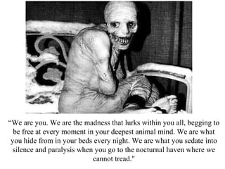 “We are you. We are the madness that lurks within you all, begging to
be free at every moment in your deepest animal mind. We are what
you hide from in your beds every night. We are what you sedate into
silence and paralysis when you go to the nocturnal haven where we
cannot tread."
 