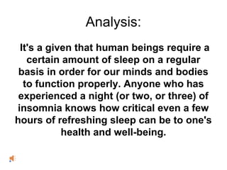 Analysis:
It's a given that human beings require a
certain amount of sleep on a regular
basis in order for our minds and bodies
to function properly. Anyone who has
experienced a night (or two, or three) of
insomnia knows how critical even a few
hours of refreshing sleep can be to one's
health and well-being.
 