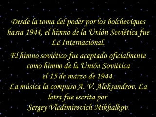 Desde la toma del poder por los bolcheviques
hasta 1944, el himno de la Unión Soviética fue
La Internacional.
El himno soviético fue aceptado oficialmente
como himno de la Unión Soviética
el 15 de marzo de 1944.
La música la compuso A. V. Aleksandrov. La
letra fue escrita por
Sergey Vladimirovich Mikhalkov.
 