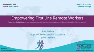 MICROSOFT 365
Virtual MARATHON
May 27 & 28, 2020
36 hours / 2 days
Empowering First Line Remote Workers
Teams gives Firstline Workers in your organization the tools they need to communicate and collaborate effectively and do their best work.
Russ Basiura
https://linkedin.com/in/russbasiura
@RussBasiura
Broughtto youby:
TheGlobalMicrosoft Community&
M365Conf.com | #M365CONF
#M365VM
M365VirtualMarathon.com
 