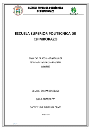 pág. 1
ESCUELA SUPERIOR POLITÉCNICA
DE CHIMBORAZO
FACULTAD DE RECURSOS NATURALES
INFORMÁTICA I
FACULTAD DE RECURSOS NATURALES
ESCUELA DE INGENIERIA FORESTAL
INFORME
NOMBRE: DAMIAN SERAQUIVE
CURSO: PRIMERO “A”
DOCENTE: ING. ALEJANDRA OÑATE
2015 - 2016
 