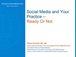 Social Media and Your
Practice –
Ready Or Not
Russ Cucina, MD, MS

Ryan Greysen, MD,MHS,MA

Associate Professor of Hospital Medicine
Medical Director of Information Technology,
UCSF Medical Center

Assistant Professor of Hospital Medicine

www.russcucina.org
@RussCucina

www.geripal.org
@RyanGreysen

Social Media Editor, Journal of
Hospital Medicine

 