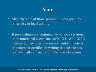 Vote
• Majority vote of those present, unless specified
otherwise in local zoning
• If proceedings are continued to various sessions,
upon municipal acceptance of M.G.L. c 39, s23D,
a member may miss one session and still vote if
that member certifies in writing that he/she has
reviewed all evidence from the missed session.

Wayne Feiden, FAICP for Citizen Planner Training Collaborative

 