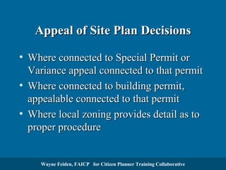 Appeal of Site Plan Decisions
• Where connected to Special Permit or
Variance appeal connected to that permit
• Where connected to building permit,
appealable connected to that permit
• Where local zoning provides detail as to
proper procedure

Wayne Feiden, FAICP for Citizen Planner Training Collaborative

 