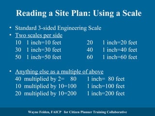 Reading a Site Plan: Using a Scale
• Standard 3-sided Engineering Scale
• Two scales per side
10 1 inch=10 feet
20
1 inch=20 feet
30 1 inch=30 feet
40
1 inch=40 feet
50 1 inch=50 feet
60
1 inch=60 feet
• Anything else as a multiple of above
40 multiplied by 2= 80
1 inch= 80 feet
10 multiplied by 10=100
1 inch=100 feet
20 multiplied by 10=200
1 inch=200 feet
Wayne Feiden, FAICP for Citizen Planner Training Collaborative

 