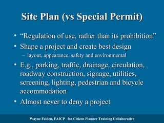 Site Plan (vs Special Permit)
• “Regulation of use, rather than its prohibition”
• Shape a project and create best design
– layout, appearance, safety and environmental

• E.g., parking, traffic, drainage, circulation,
roadway construction, signage, utilities,
screening, lighting, pedestrian and bicycle
accommodation
• Almost never to deny a project
Wayne Feiden, FAICP for Citizen Planner Training Collaborative

 